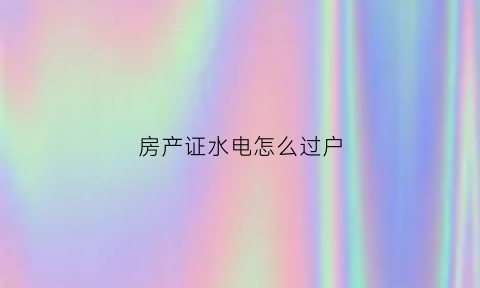 房产证水电怎么过户(房产水电如何过户)