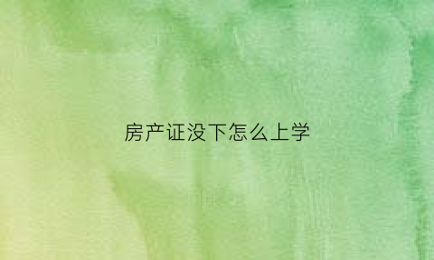 房产证没下怎么上学(房产证没下来怎么入学)