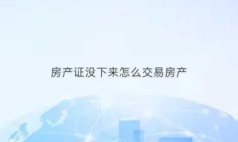 房产证没下来怎么交易房产(房产证没下来能卖么)
