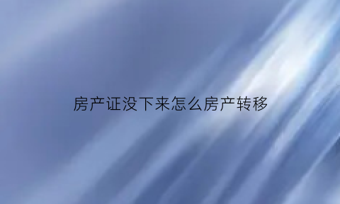 房产证没下来怎么房产转移(房证没办下来怎么转户)