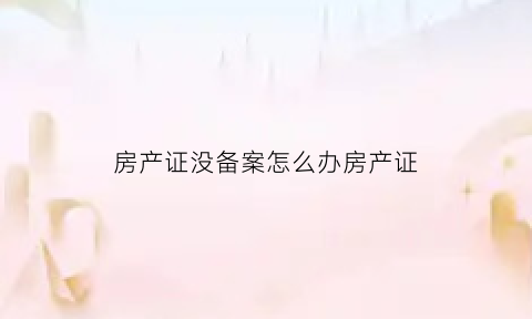 房产证没备案怎么办房产证(房产证没有备案是什么意思)