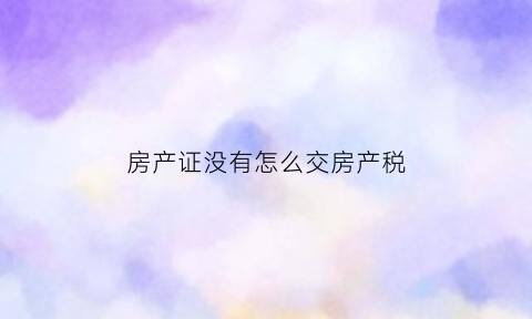 房产证没有怎么交房产税(没有房产证怎么缴纳房产税)