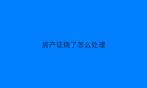 房产证烧了怎么处理(房产证被烧了可以补办吗)