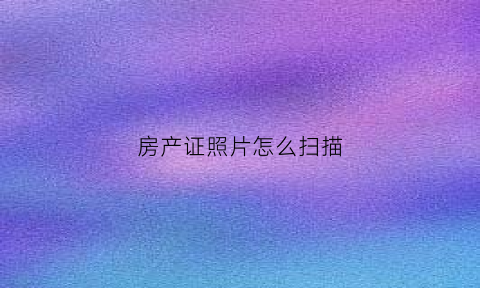 房产证照片怎么扫描(房产证怎么扫描保存)