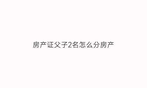 房产证父子2名怎么分房产(房产证父子名字)
