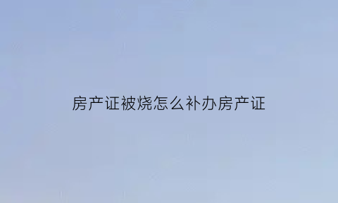房产证被烧怎么补办房产证(房产证被烧了怎么办)