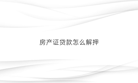 房产证贷款怎么解押(房产贷款解押怎么办理)