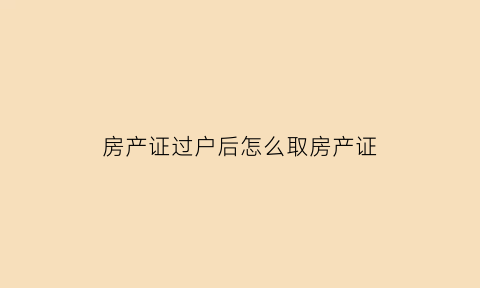 房产证过户后怎么取房产证(房产证过户后怎么取房产证呢)