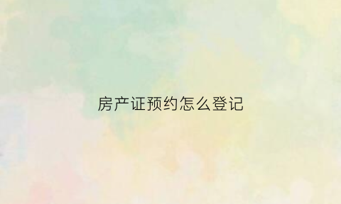 房产证预约怎么登记(房产证预约登记后多久办下来)