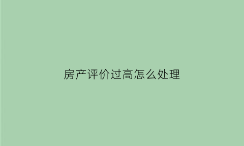 房产评价过高怎么处理(房产评价怎么写)