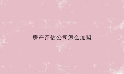 房产评估公司怎么加盟(房产评估公司怎么加盟的)