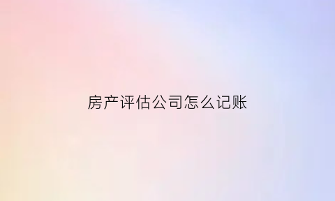 房产评估公司怎么记账(房地产评估公司账务处理)