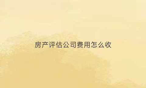 房产评估公司费用怎么收(房产评估公司业务范围)