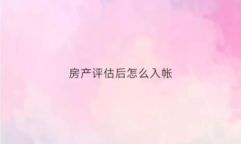 房产评估后怎么入帐(房屋评估入账会计依据)