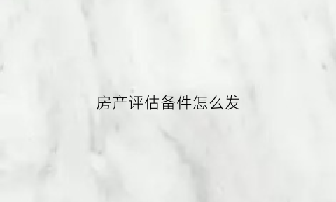 房产评估备件怎么发(房产评估报告准备什么资料)