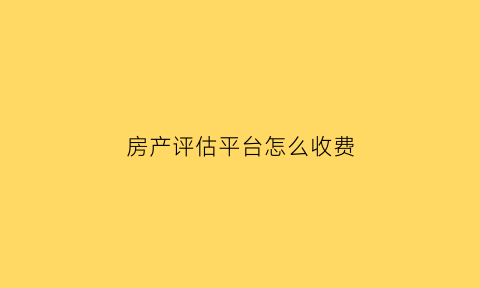 房产评估平台怎么收费(房产评估平台怎么收费的)