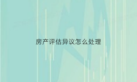 房产评估异议怎么处理(房产评估报告异议)
