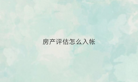 房产评估怎么入帐(房产评估怎么入帐的)