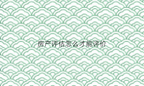房产评估怎么才能评价(房产评估怎么评价值怎么算)