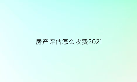 房产评估怎么收费2021(房产评估费用怎么收费)
