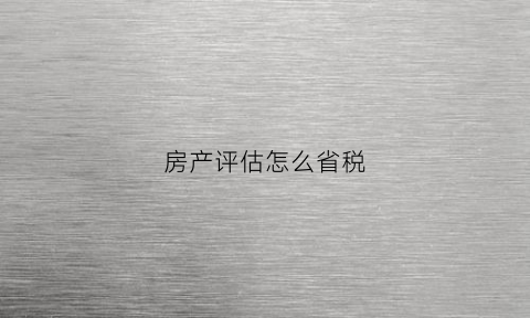 房产评估怎么省税(房产评估税率)