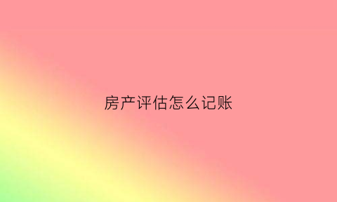 房产评估怎么记账(房产评估怎么记账的)