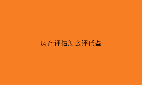 房产评估怎么评低些(房屋评估低评)