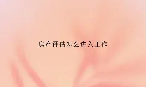 房产评估怎么进入工作(房产评估怎么进入工作的)