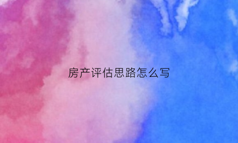 房产评估思路怎么写(房产评估要素与标准)