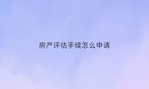 房产评估手续怎么申请(房产评估需要什么手续)