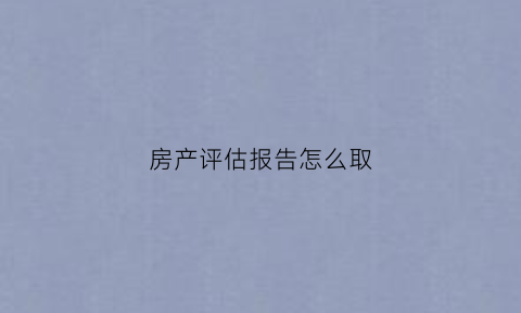 房产评估报告怎么取(房产评估报告出来下一步程序是啥)