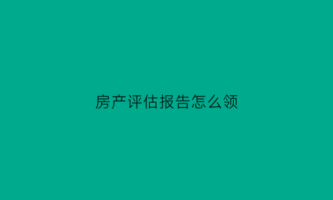 房产评估报告怎么领(房屋评估报告书哪里开)