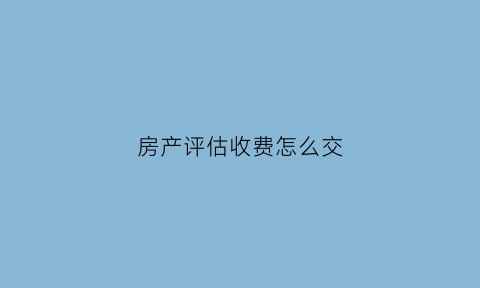 房产评估收费怎么交(房产评估费收费按什么计算)