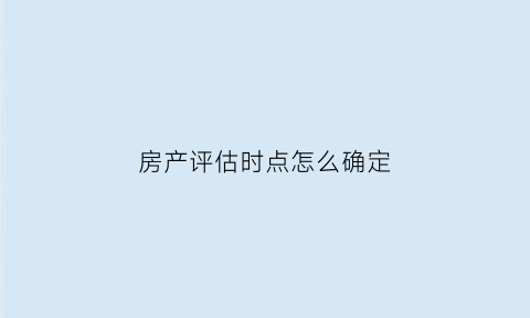 房产评估时点怎么确定(房产评估机构如何评估房产价格)