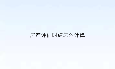 房产评估时点怎么计算(房产评估价格如何算)
