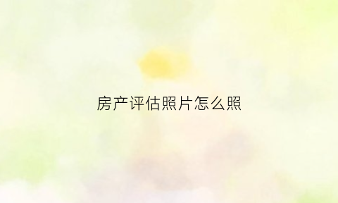 房产评估照片怎么照(房产评估照片怎么拍)