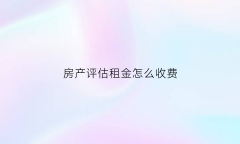 房产评估租金怎么收费(房屋租金评估怎么收费)