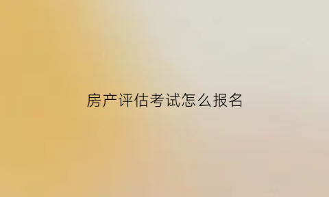 房产评估考试怎么报名(房产评估考试报名时间)