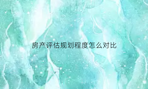 房产评估规划程度怎么对比(对房产进行评估)