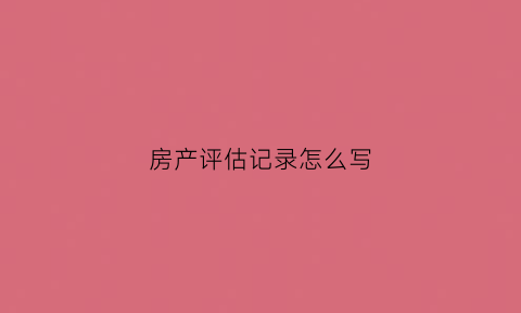 房产评估记录怎么写(房产评估表是什么意思)