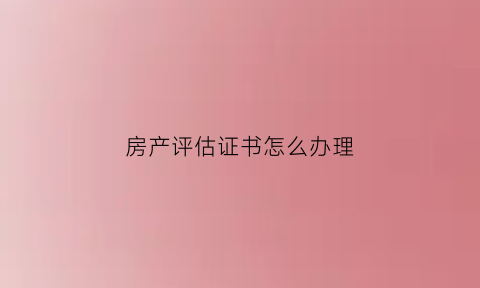 房产评估证书怎么办理(房产评估要是提供什么资料)