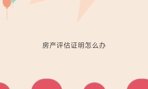 房产评估证明怎么办(房产评估证明怎么办手续)