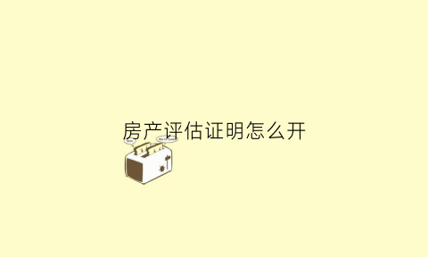 房产评估证明怎么开(房产评估需要什么手续)