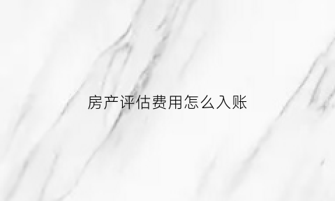 房产评估费用怎么入账(房产评估入账怎么做会计分录)