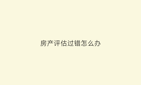 房产评估过错怎么办(房产评估不公正怎么办)