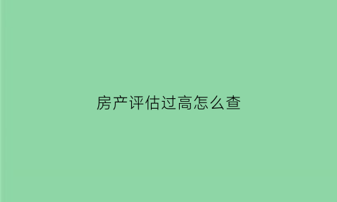 房产评估过高怎么查(房屋评估报告怎么看)