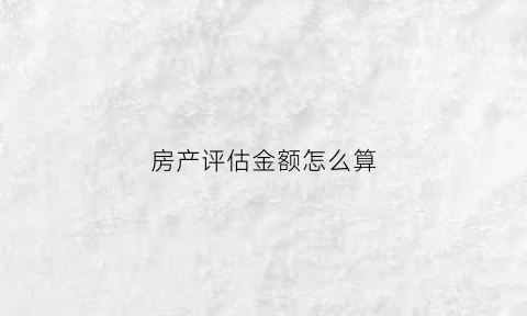 房产评估金额怎么算(房产评估按什么标准)