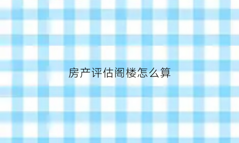 房产评估阁楼怎么算(评估的时候会不会算阁楼面积)