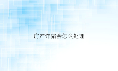 房产诈骗会怎么处理(房产诈骗罪怎么立案)