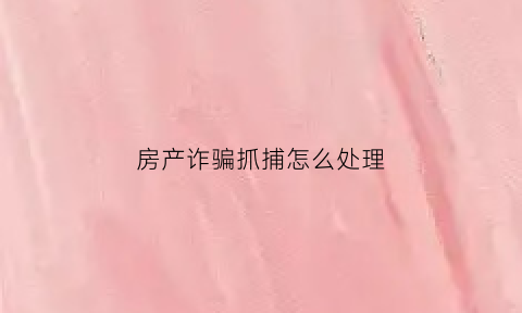 房产诈骗抓捕怎么处理(房产诈骗案例大全)